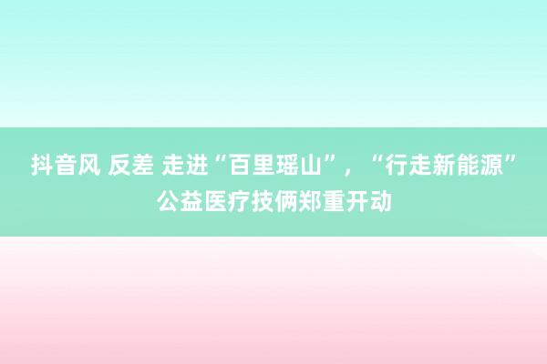 抖音风 反差 走进“百里瑶山”，“行走新能源”公益医疗技俩郑重开动