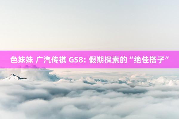 色妹妹 广汽传祺 GS8: 假期探索的“绝佳搭子”