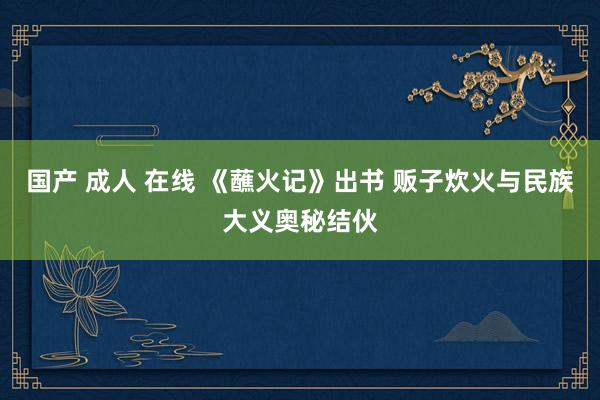 国产 成人 在线 《蘸火记》出书 贩子炊火与民族大义奥秘结伙