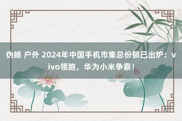 伪娘 户外 2024年中国手机市集总份额已出炉：vivo领跑，华为小米争霸！