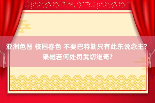 亚洲色图 校园春色 不要巴特勒只有此东说念主? 枭雄若何处罚武切维奇?