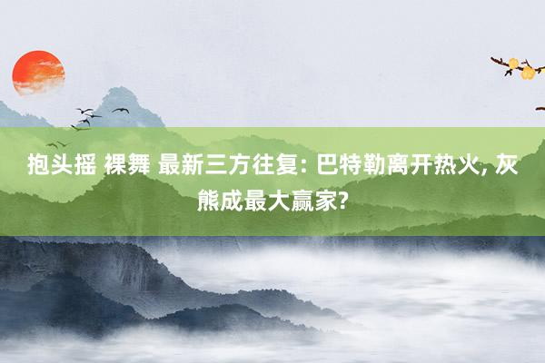 抱头摇 裸舞 最新三方往复: 巴特勒离开热火， 灰熊成最大赢家?