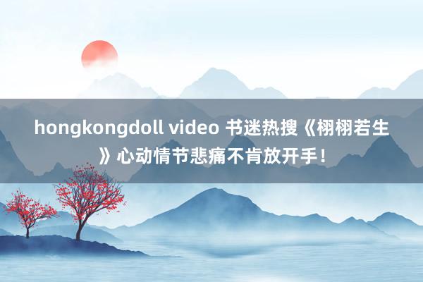 hongkongdoll video 书迷热搜《栩栩若生》心动情节悲痛不肯放开手！