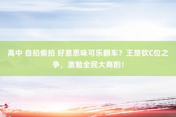 高中 自拍偷拍 好意思味可乐翻车？王楚钦C位之争，激勉全民大商酌！