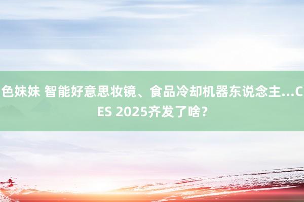 色妹妹 智能好意思妆镜、食品冷却机器东说念主...CES 2025齐发了啥？