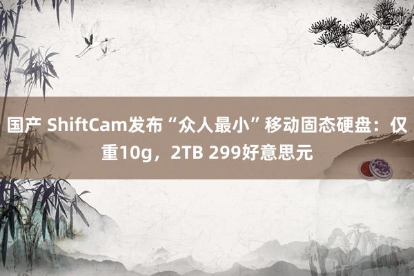 国产 ShiftCam发布“众人最小”移动固态硬盘：仅重10g，2TB 299好意思元