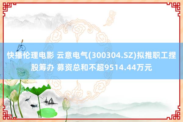 快播伦理电影 云意电气(300304.SZ)拟推职工捏股筹办 募资总和不超9514.44万元