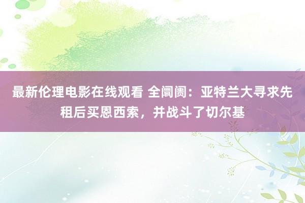 最新伦理电影在线观看 全阛阓：亚特兰大寻求先租后买恩西索，并战斗了切尔基