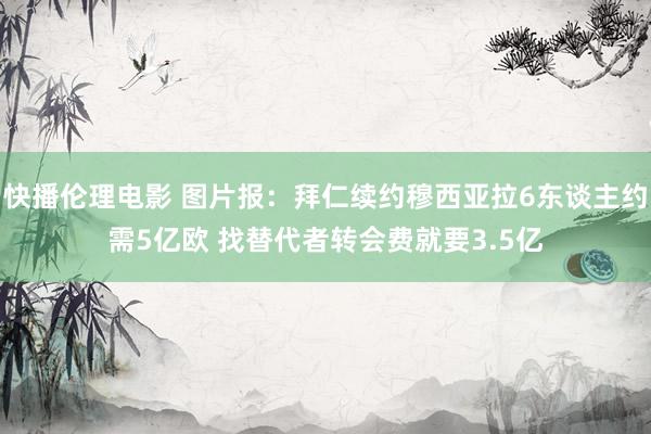 快播伦理电影 图片报：拜仁续约穆西亚拉6东谈主约需5亿欧 找替代者转会费就要3.5亿