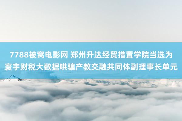 7788被窝电影网 郑州升达经贸措置学院当选为寰宇财税大数据哄骗产教交融共同体副理事长单元