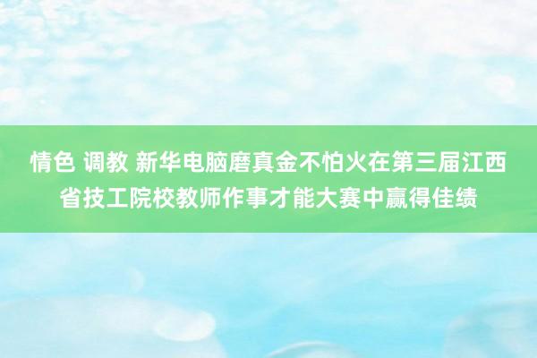 情色 调教 新华电脑磨真金不怕火在第三届江西省技工院校教师作事才能大赛中赢得佳绩