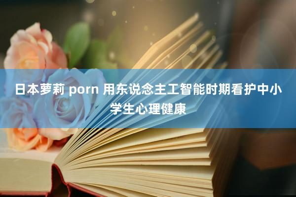 日本萝莉 porn 用东说念主工智能时期看护中小学生心理健康