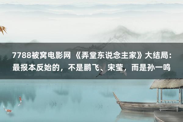 7788被窝电影网 《弄堂东说念主家》大结局：最报本反始的，不是鹏飞、宋莹，而是孙一鸣