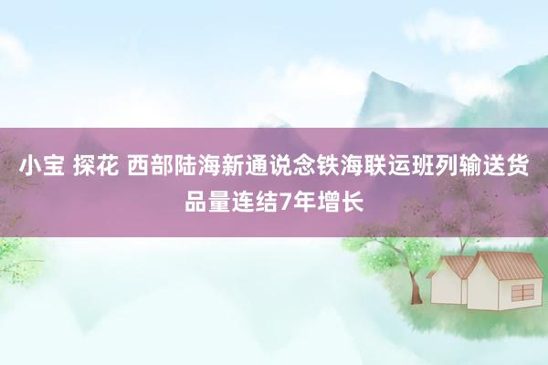 小宝 探花 西部陆海新通说念铁海联运班列输送货品量连结7年增长