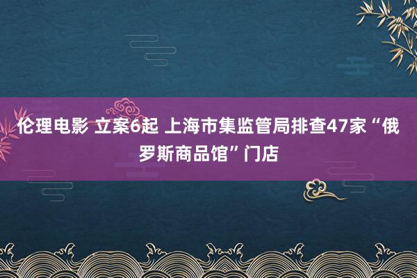 伦理电影 立案6起 上海市集监管局排查47家“俄罗斯商品馆”门店