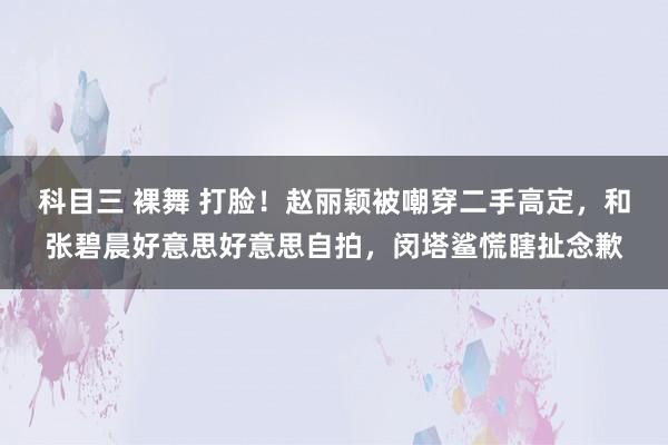 科目三 裸舞 打脸！赵丽颖被嘲穿二手高定，和张碧晨好意思好意思自拍，闵塔鲨慌瞎扯念歉