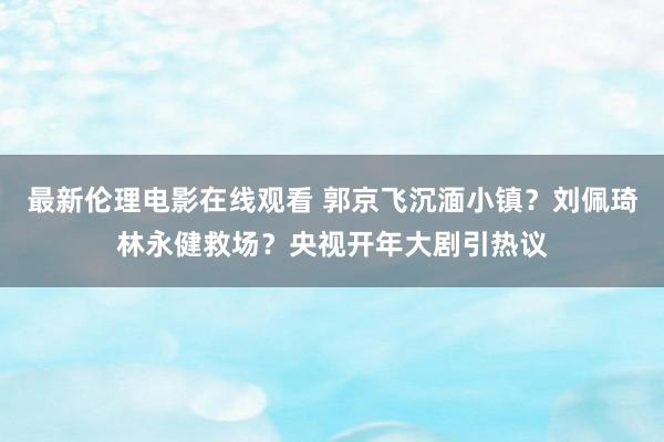 最新伦理电影在线观看 郭京飞沉湎小镇？刘佩琦林永健救场？央视开年大剧引热议