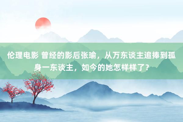 伦理电影 曾经的影后张瑜，从万东谈主追捧到孤身一东谈主，如今的她怎样样了？