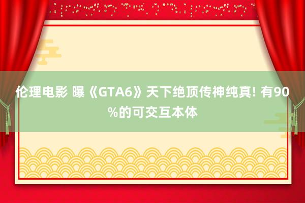 伦理电影 曝《GTA6》天下绝顶传神纯真! 有90%的可交互本体