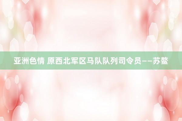 亚洲色情 原西北军区马队队列司令员——苏鳌