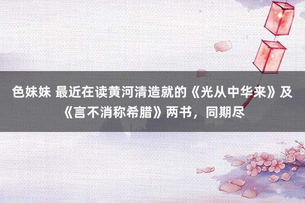 色妹妹 最近在读黄河清造就的《光从中华来》及《言不消称希腊》两书，同期尽