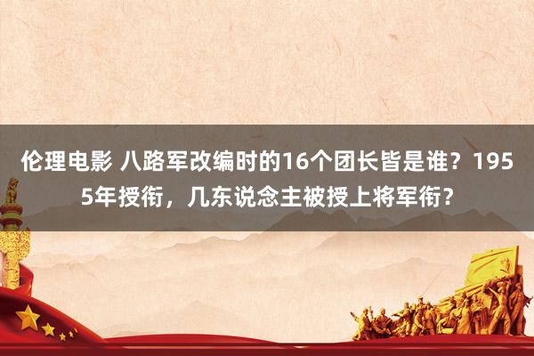 伦理电影 八路军改编时的16个团长皆是谁？1955年授衔，几东说念主被授上将军衔？