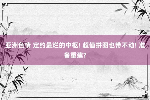 亚洲色情 定约最烂的中枢! 超值拼图也带不动! 准备重建?