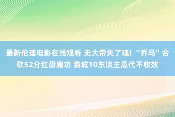 最新伦理电影在线观看 无大帝失了魂! “乔马”合砍52分红毋庸功 费城10东谈主瓜代不收效