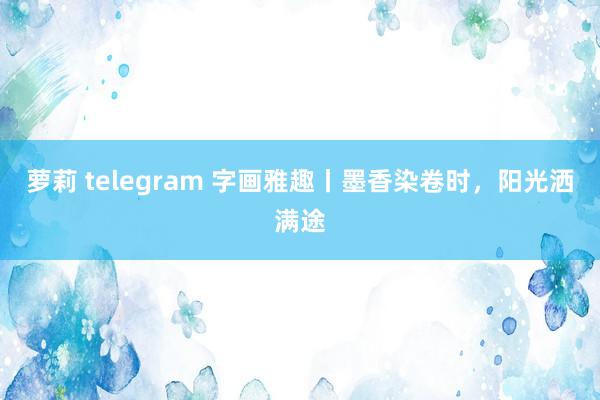 萝莉 telegram 字画雅趣丨墨香染卷时，阳光洒满途