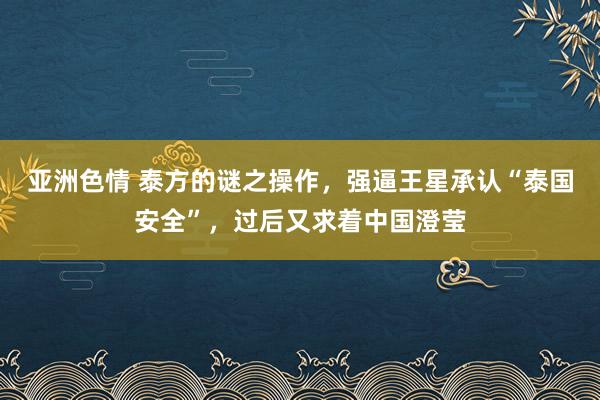 亚洲色情 泰方的谜之操作，强逼王星承认“泰国安全”，过后又求着中国澄莹