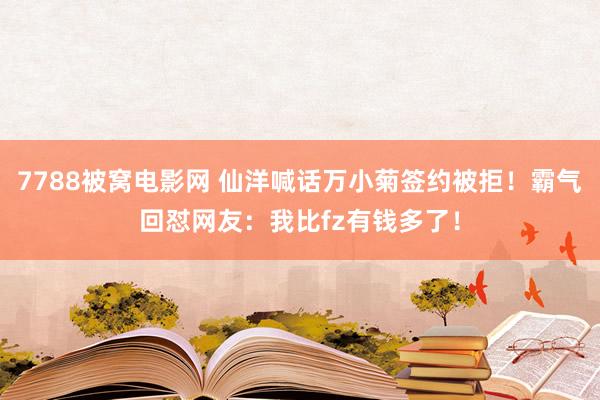 7788被窝电影网 仙洋喊话万小菊签约被拒！霸气回怼网友：我比fz有钱多了！