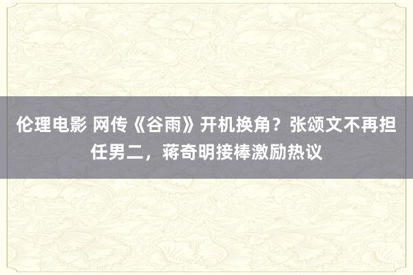 伦理电影 网传《谷雨》开机换角？张颂文不再担任男二，蒋奇明接棒激励热议