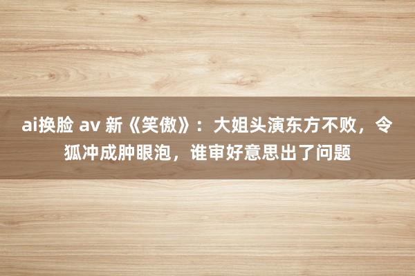 ai换脸 av 新《笑傲》：大姐头演东方不败，令狐冲成肿眼泡，谁审好意思出了问题