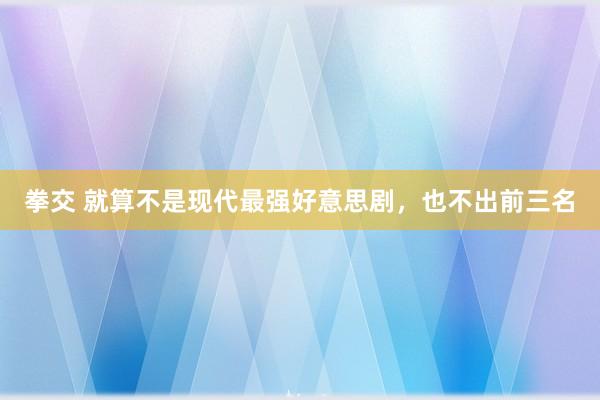 拳交 就算不是现代最强好意思剧，也不出前三名