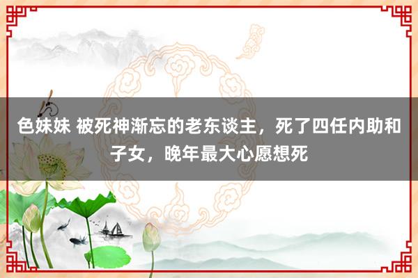 色妹妹 被死神渐忘的老东谈主，死了四任内助和子女，晚年最大心愿想死