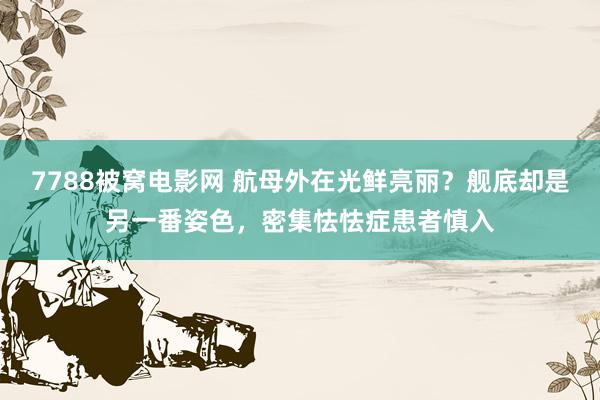 7788被窝电影网 航母外在光鲜亮丽？舰底却是另一番姿色，密集怯怯症患者慎入