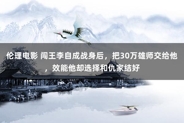 伦理电影 闯王李自成战身后，把30万雄师交给他，效能他却选择和仇家结好