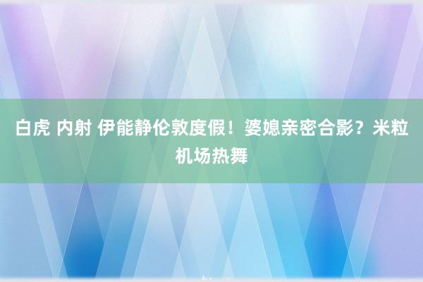 白虎 内射 伊能静伦敦度假！婆媳亲密合影？米粒机场热舞