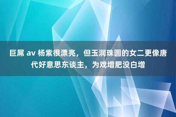 巨屌 av 杨紫很漂亮，但玉润珠圆的女二更像唐代好意思东谈主，为戏增肥没白增