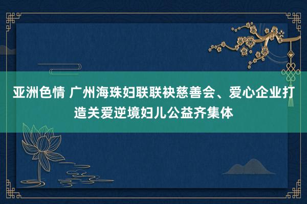 亚洲色情 广州海珠妇联联袂慈善会、爱心企业打造关爱逆境妇儿公益齐集体