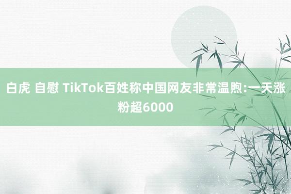 白虎 自慰 TikTok百姓称中国网友非常温煦:一天涨粉超6000