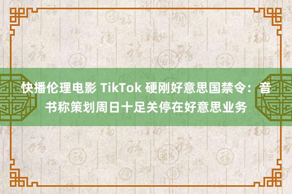 快播伦理电影 TikTok 硬刚好意思国禁令：音书称策划周日十足关停在好意思业务