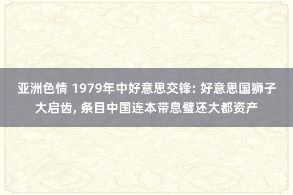 亚洲色情 1979年中好意思交锋: 好意思国狮子大启齿， 条目中国连本带息璧还大都资产