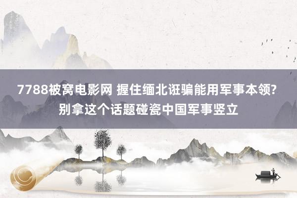 7788被窝电影网 握住缅北诳骗能用军事本领? 别拿这个话题碰瓷中国军事竖立