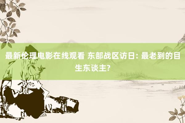 最新伦理电影在线观看 东部战区访日: 最老到的目生东谈主?