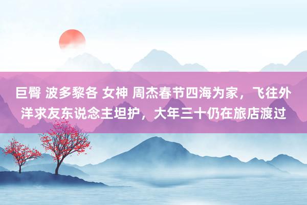 巨臀 波多黎各 女神 周杰春节四海为家，飞往外洋求友东说念主坦护，大年三十仍在旅店渡过