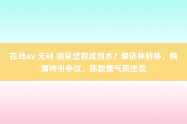 在线av 无码 明星整容成潮水？蔡依林转移，鞠婧祎引争议，陈数靠气质逆袭