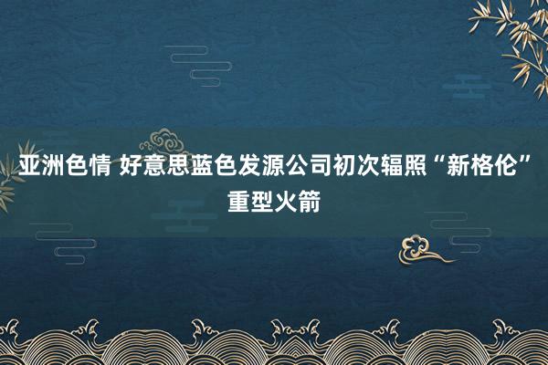 亚洲色情 好意思蓝色发源公司初次辐照“新格伦”重型火箭