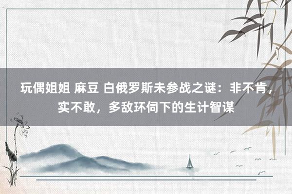 玩偶姐姐 麻豆 白俄罗斯未参战之谜：非不肯，实不敢，多敌环伺下的生计智谋