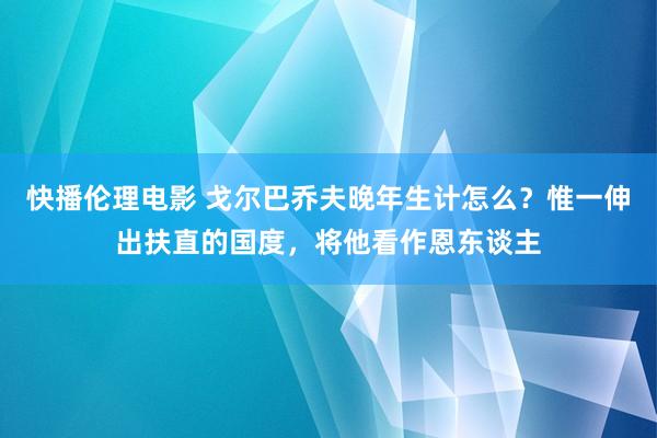 快播伦理电影 戈尔巴乔夫晚年生计怎么？惟一伸出扶直的国度，将他看作恩东谈主